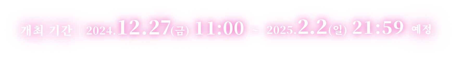 개최 기간 2024.12.27(금) 11:00 ~ 2025.2.2(일) 21:59 예정